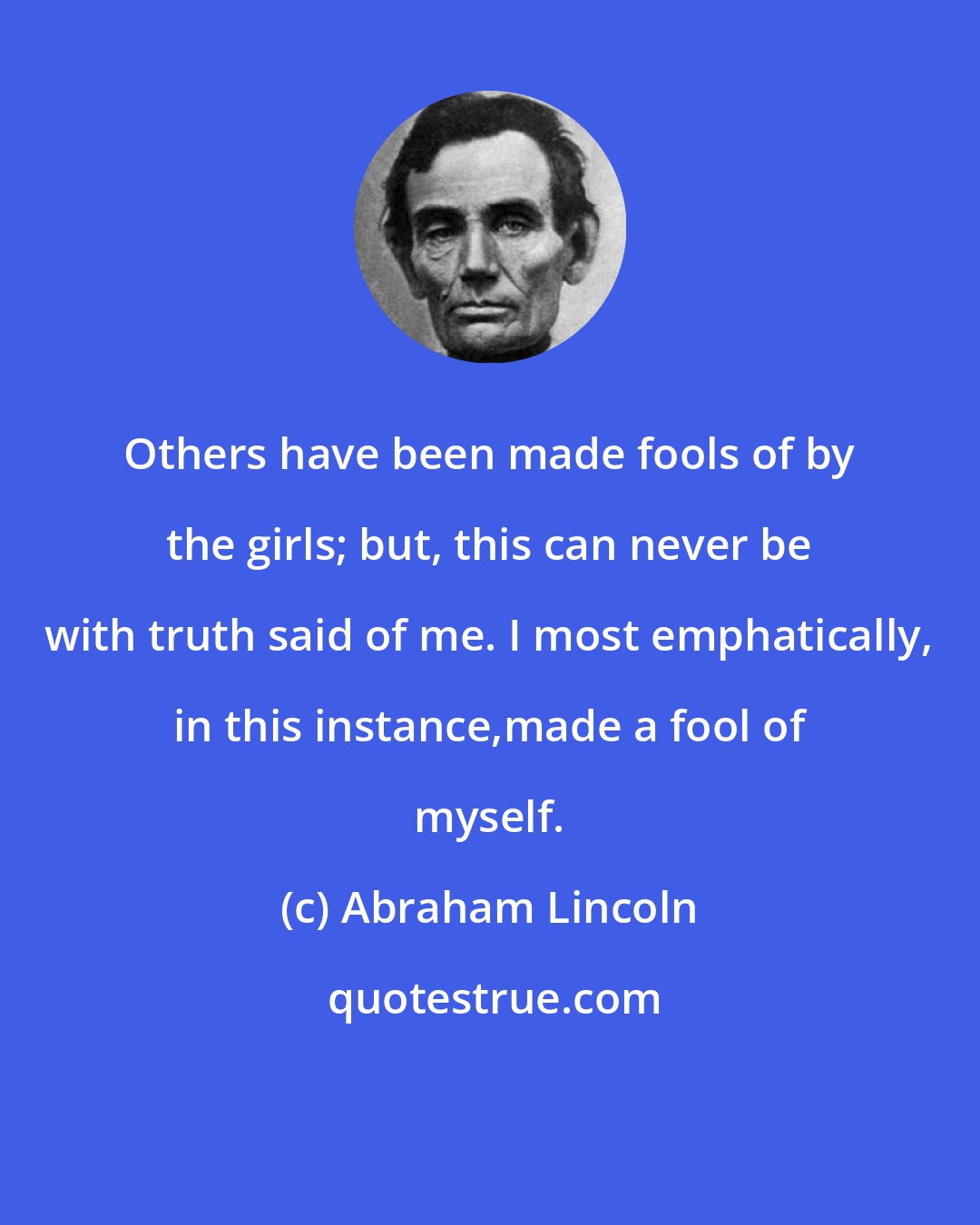 Abraham Lincoln: Others have been made fools of by the girls; but, this can never be with truth said of me. I most emphatically, in this instance,made a fool of myself.