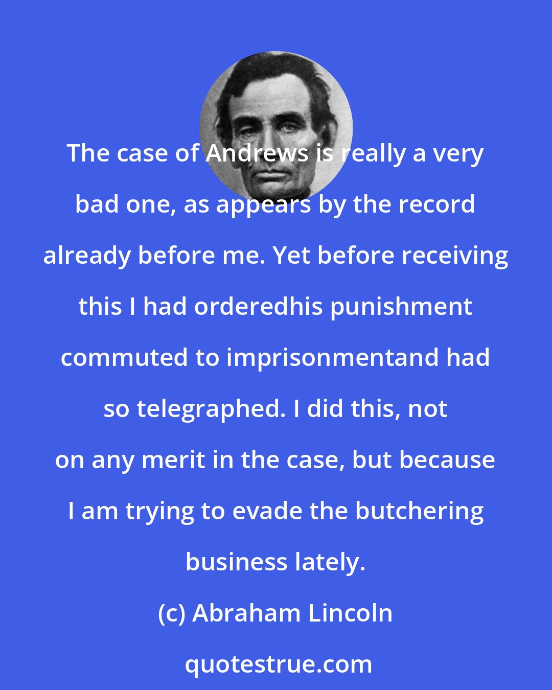 Abraham Lincoln: The case of Andrews is really a very bad one, as appears by the record already before me. Yet before receiving this I had orderedhis punishment commuted to imprisonmentand had so telegraphed. I did this, not on any merit in the case, but because I am trying to evade the butchering business lately.