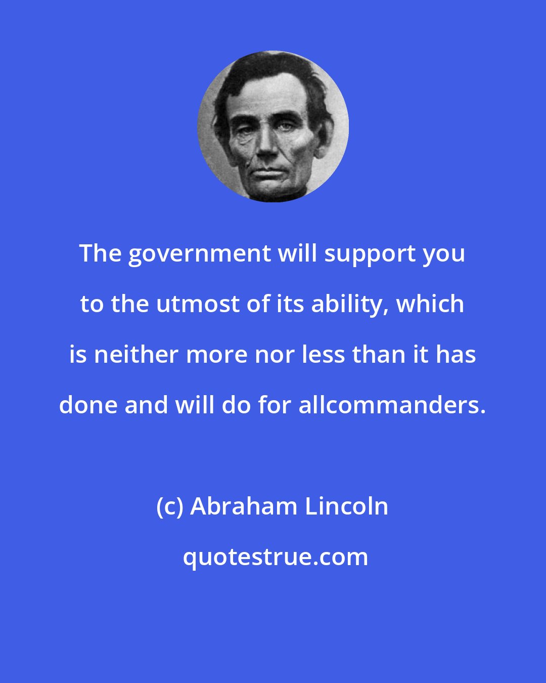 Abraham Lincoln: The government will support you to the utmost of its ability, which is neither more nor less than it has done and will do for allcommanders.