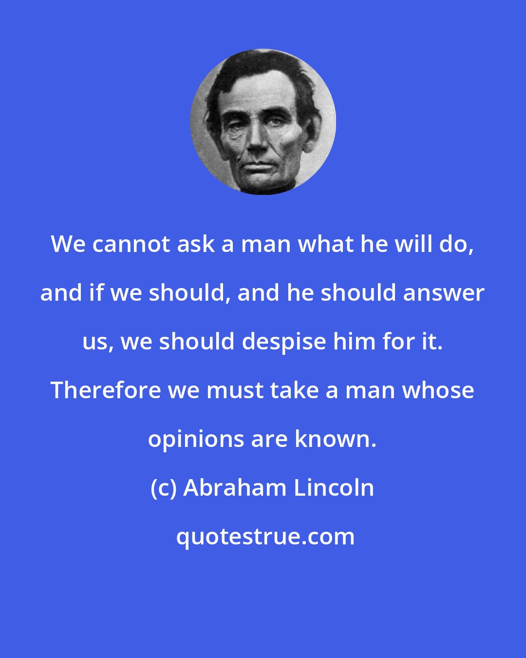 Abraham Lincoln: We cannot ask a man what he will do, and if we should, and he should answer us, we should despise him for it. Therefore we must take a man whose opinions are known.