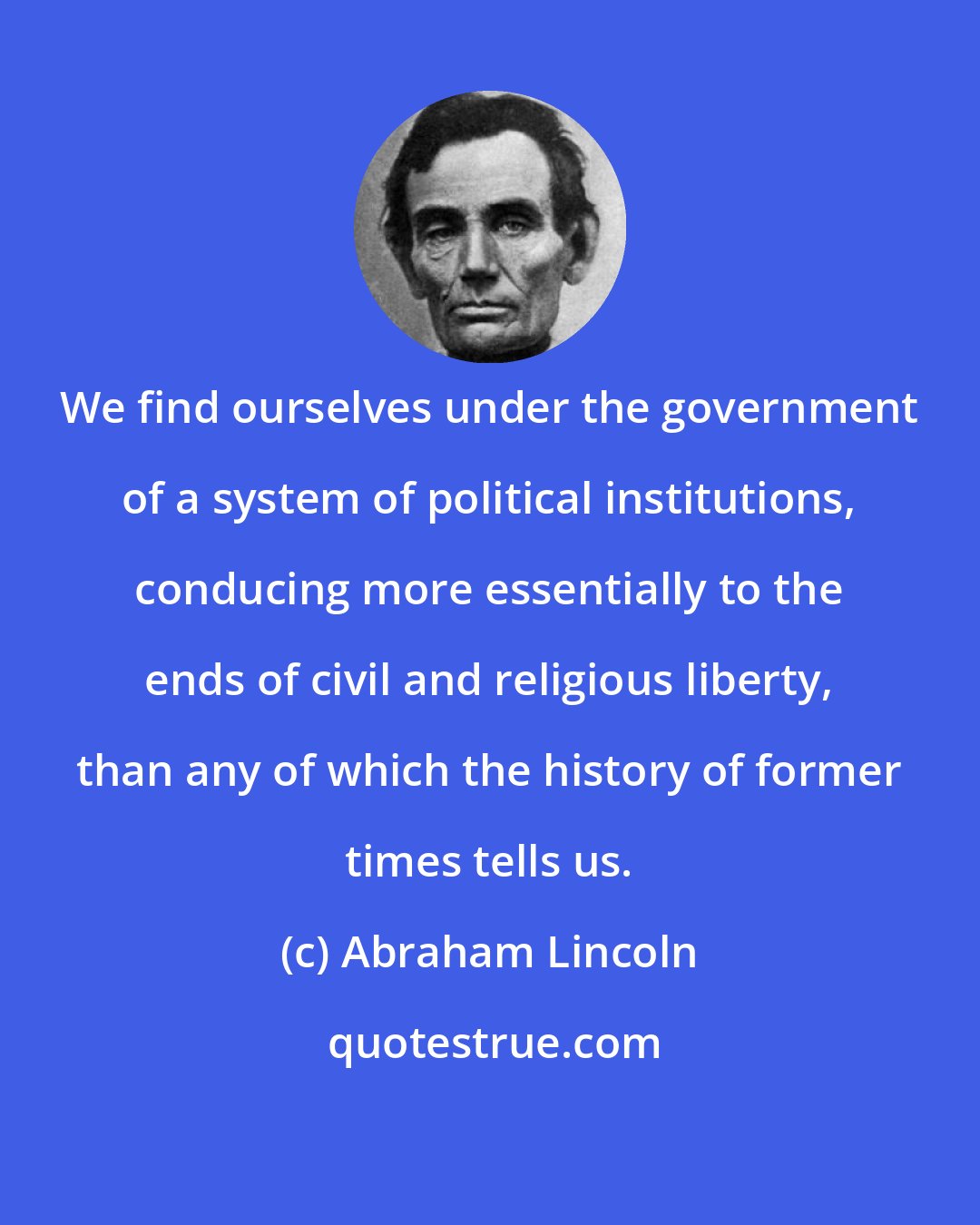 Abraham Lincoln: We find ourselves under the government of a system of political institutions, conducing more essentially to the ends of civil and religious liberty, than any of which the history of former times tells us.