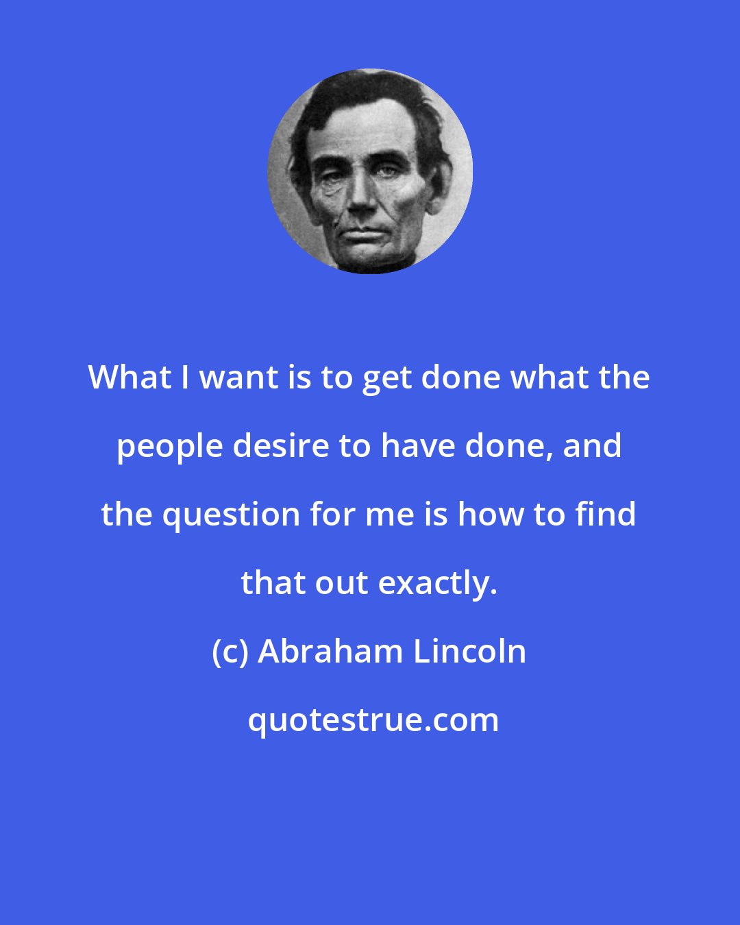 Abraham Lincoln: What I want is to get done what the people desire to have done, and the question for me is how to find that out exactly.