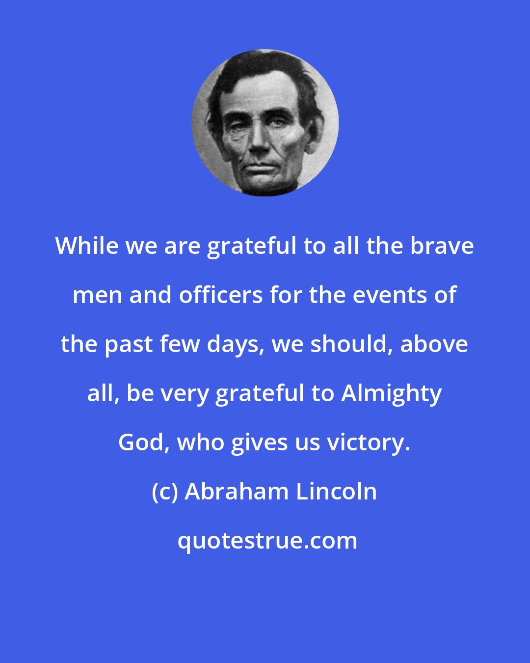 Abraham Lincoln: While we are grateful to all the brave men and officers for the events of the past few days, we should, above all, be very grateful to Almighty God, who gives us victory.