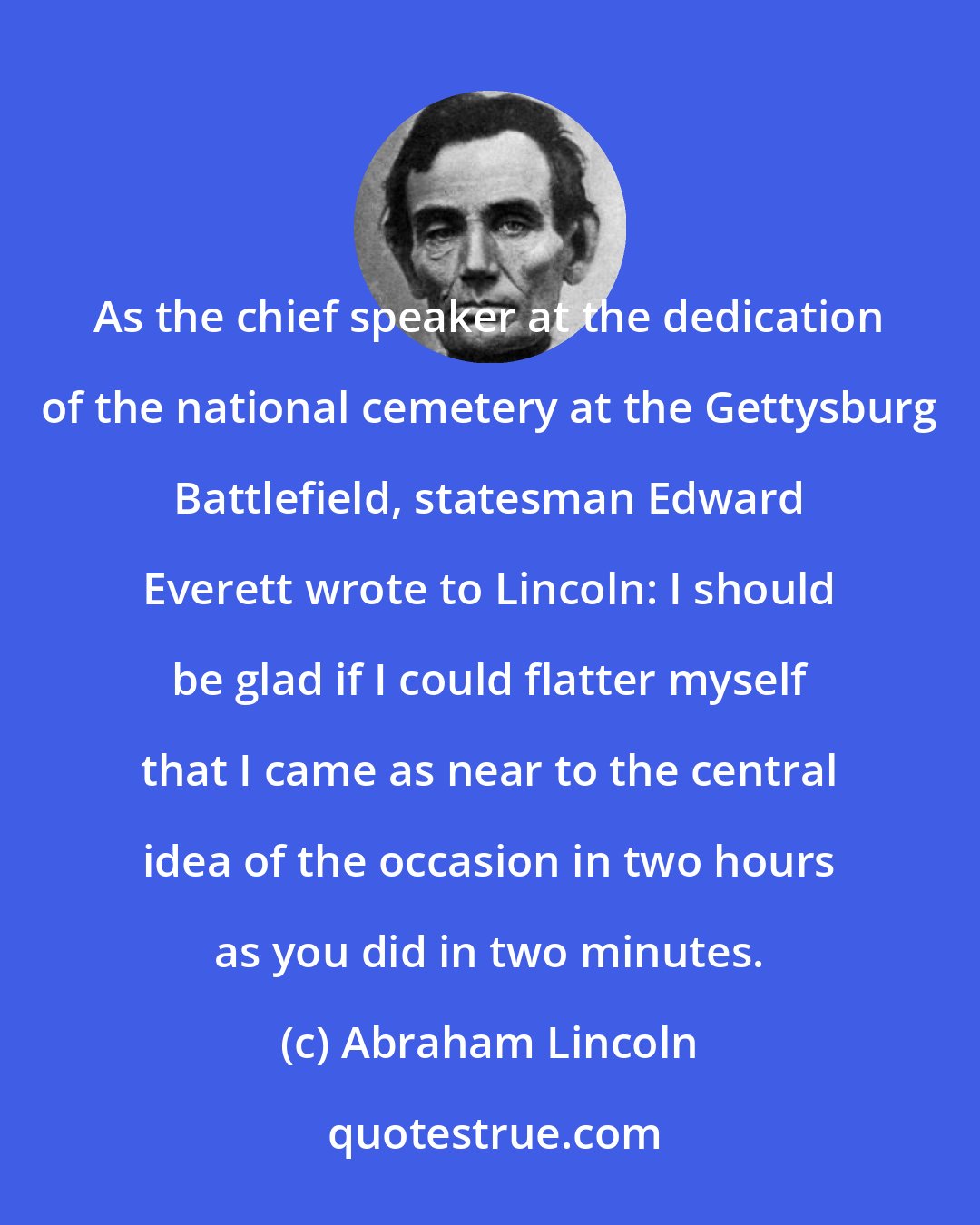 Abraham Lincoln: As the chief speaker at the dedication of the national cemetery at the Gettysburg Battlefield, statesman Edward Everett wrote to Lincoln: I should be glad if I could flatter myself that I came as near to the central idea of the occasion in two hours as you did in two minutes.