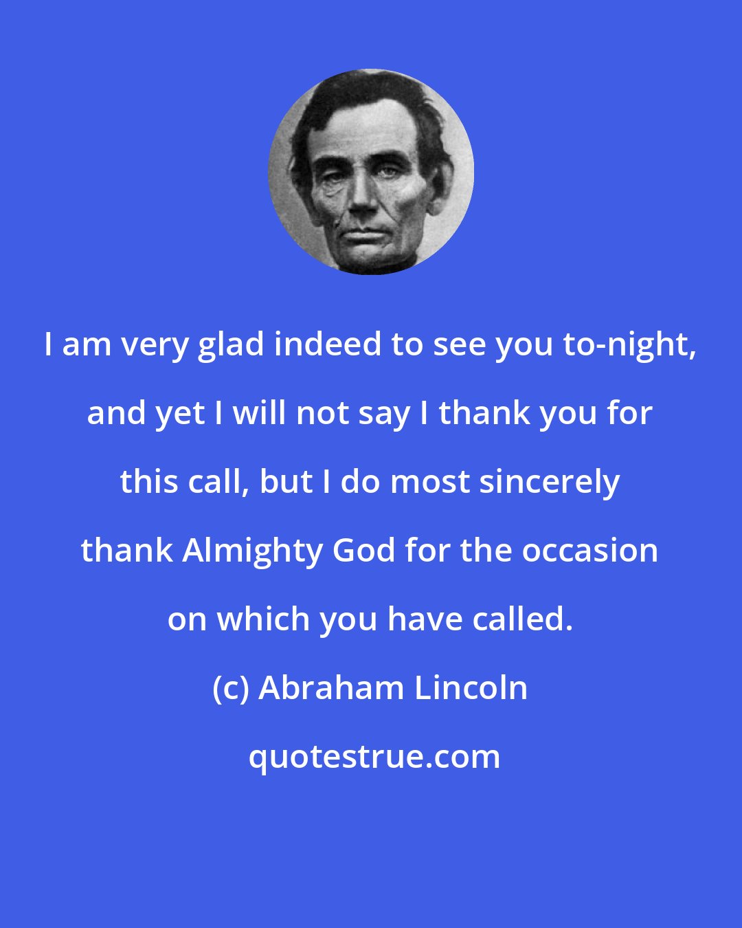 Abraham Lincoln: I am very glad indeed to see you to-night, and yet I will not say I thank you for this call, but I do most sincerely thank Almighty God for the occasion on which you have called.