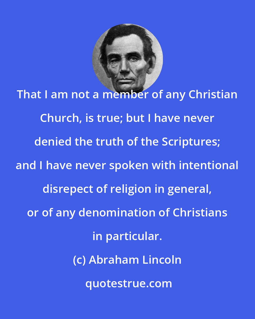 Abraham Lincoln: That I am not a member of any Christian Church, is true; but I have never denied the truth of the Scriptures; and I have never spoken with intentional disrepect of religion in general, or of any denomination of Christians in particular.