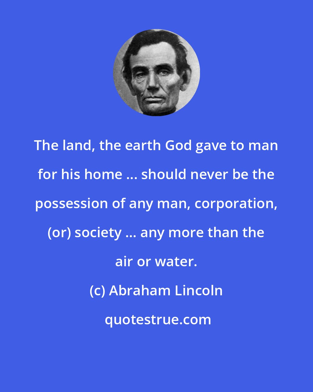 Abraham Lincoln: The land, the earth God gave to man for his home ... should never be the possession of any man, corporation, (or) society ... any more than the air or water.