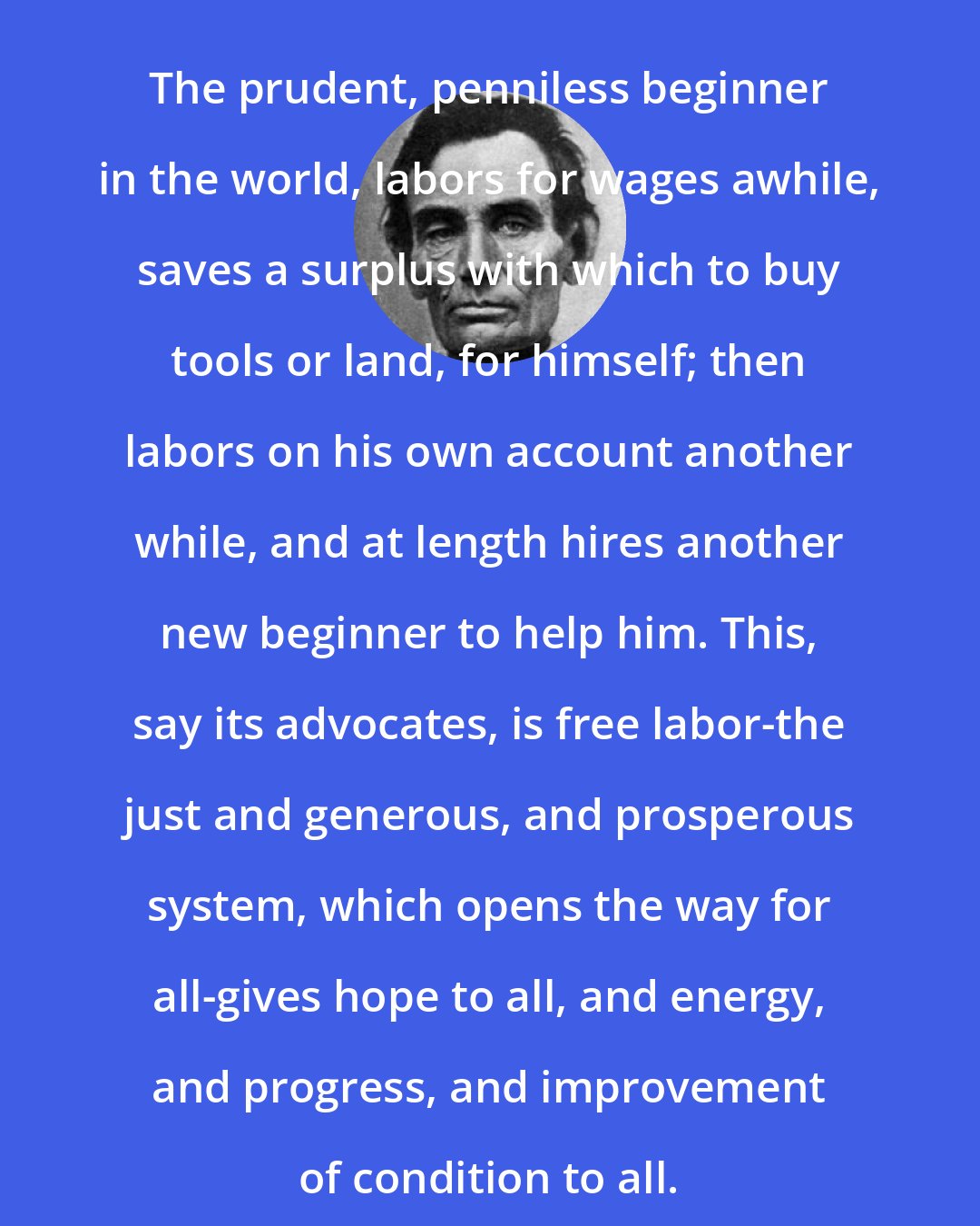 Abraham Lincoln: The prudent, penniless beginner in the world, labors for wages awhile, saves a surplus with which to buy tools or land, for himself; then labors on his own account another while, and at length hires another new beginner to help him. This, say its advocates, is free labor-the just and generous, and prosperous system, which opens the way for all-gives hope to all, and energy, and progress, and improvement of condition to all.