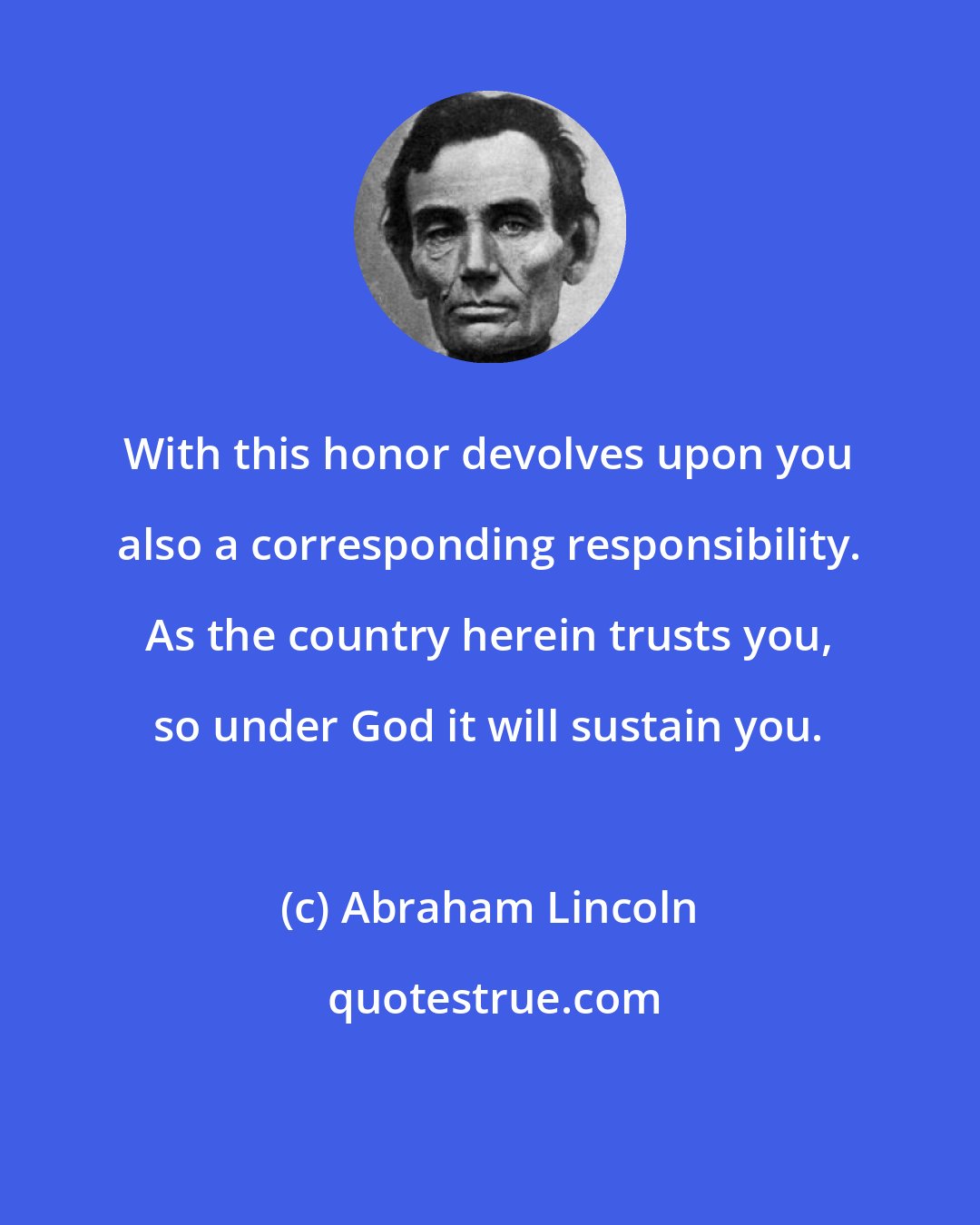 Abraham Lincoln: With this honor devolves upon you also a corresponding responsibility. As the country herein trusts you, so under God it will sustain you.