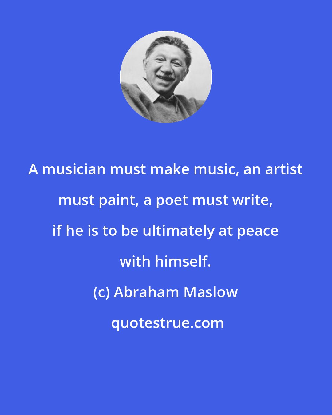 Abraham Maslow: A musician must make music, an artist must paint, a poet must write, if he is to be ultimately at peace with himself.