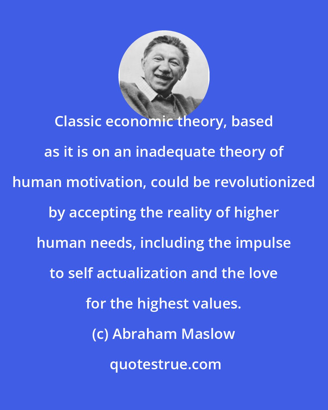 Abraham Maslow: Classic economic theory, based as it is on an inadequate theory of human motivation, could be revolutionized by accepting the reality of higher human needs, including the impulse to self actualization and the love for the highest values.