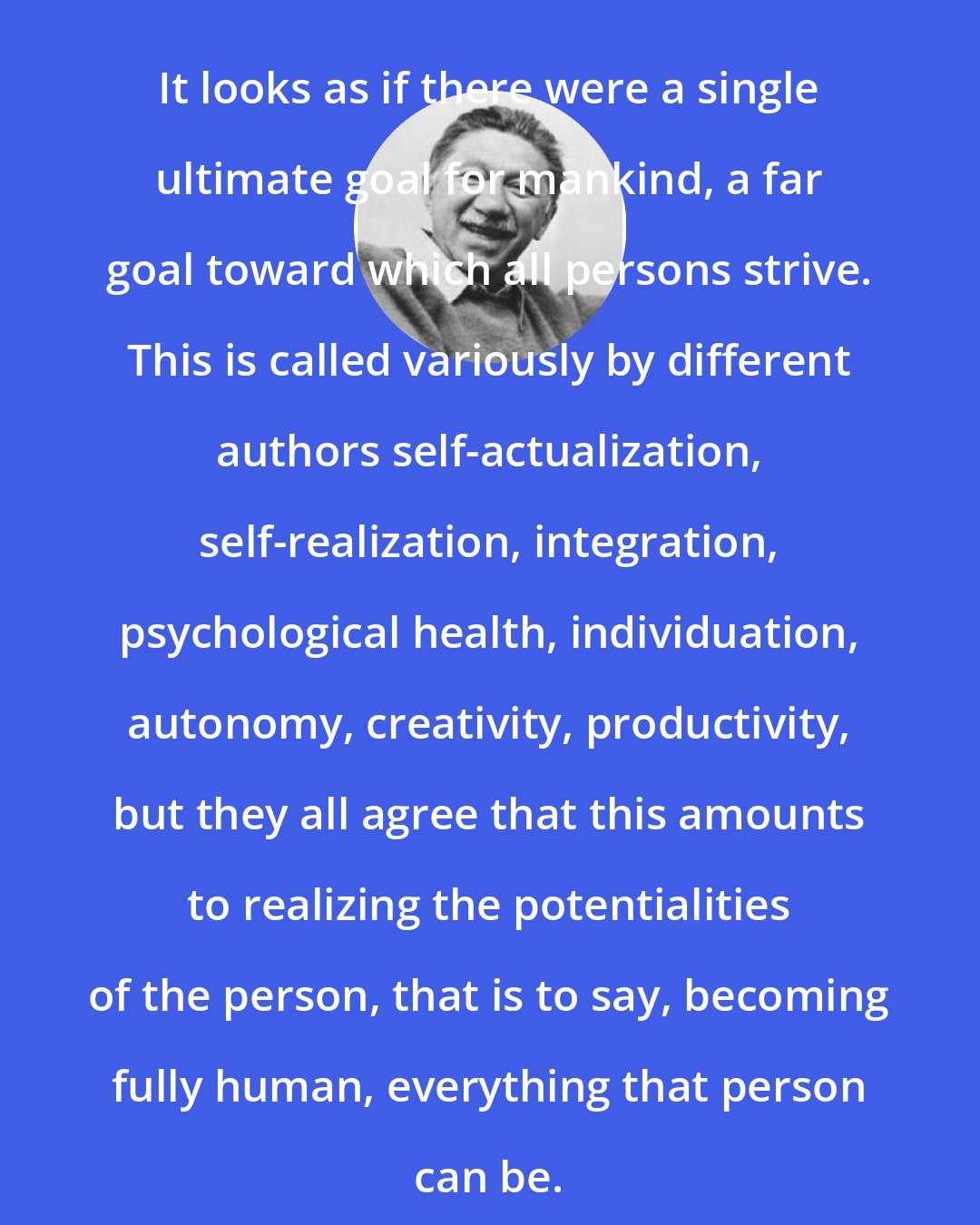 Abraham Maslow: It looks as if there were a single ultimate goal for mankind, a far goal toward which all persons strive. This is called variously by different authors self-actualization, self-realization, integration, psychological health, individuation, autonomy, creativity, productivity, but they all agree that this amounts to realizing the potentialities of the person, that is to say, becoming fully human, everything that person can be.