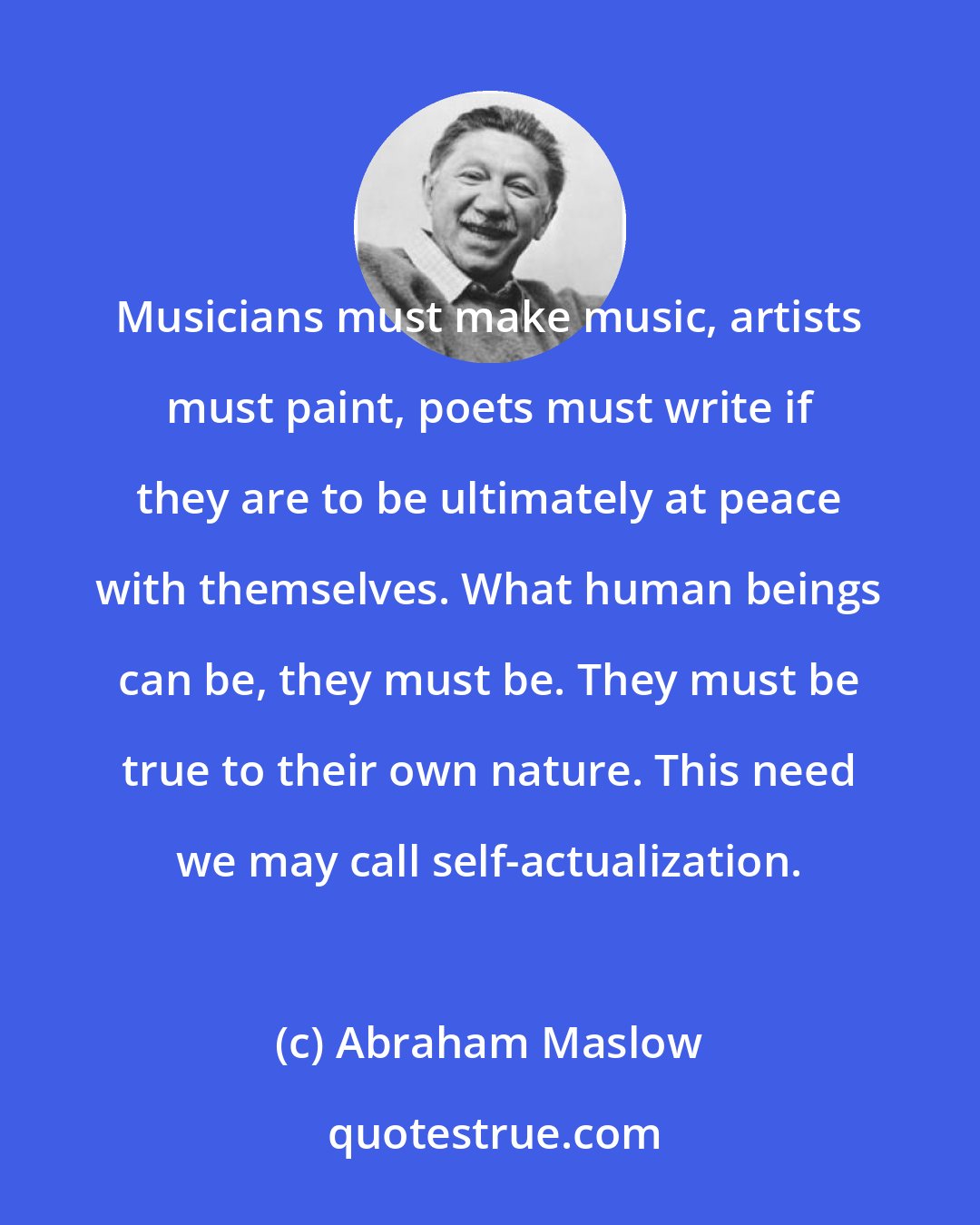 Abraham Maslow: Musicians must make music, artists must paint, poets must write if they are to be ultimately at peace with themselves. What human beings can be, they must be. They must be true to their own nature. This need we may call self-actualization.