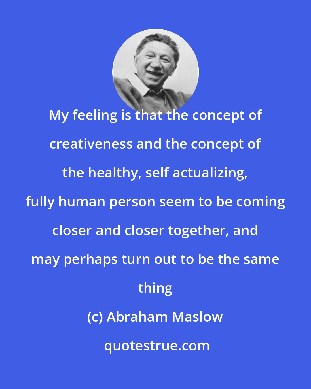 Abraham Maslow: My feeling is that the concept of creativeness and the concept of the healthy, self actualizing, fully human person seem to be coming closer and closer together, and may perhaps turn out to be the same thing