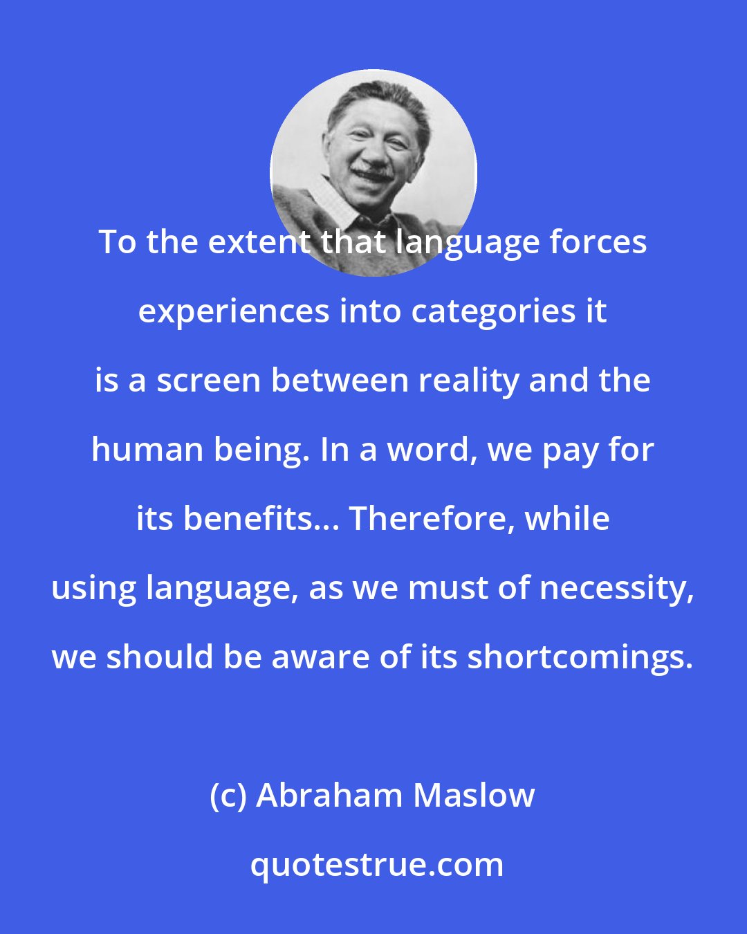 Abraham Maslow: To the extent that language forces experiences into categories it is a screen between reality and the human being. In a word, we pay for its benefits... Therefore, while using language, as we must of necessity, we should be aware of its shortcomings.