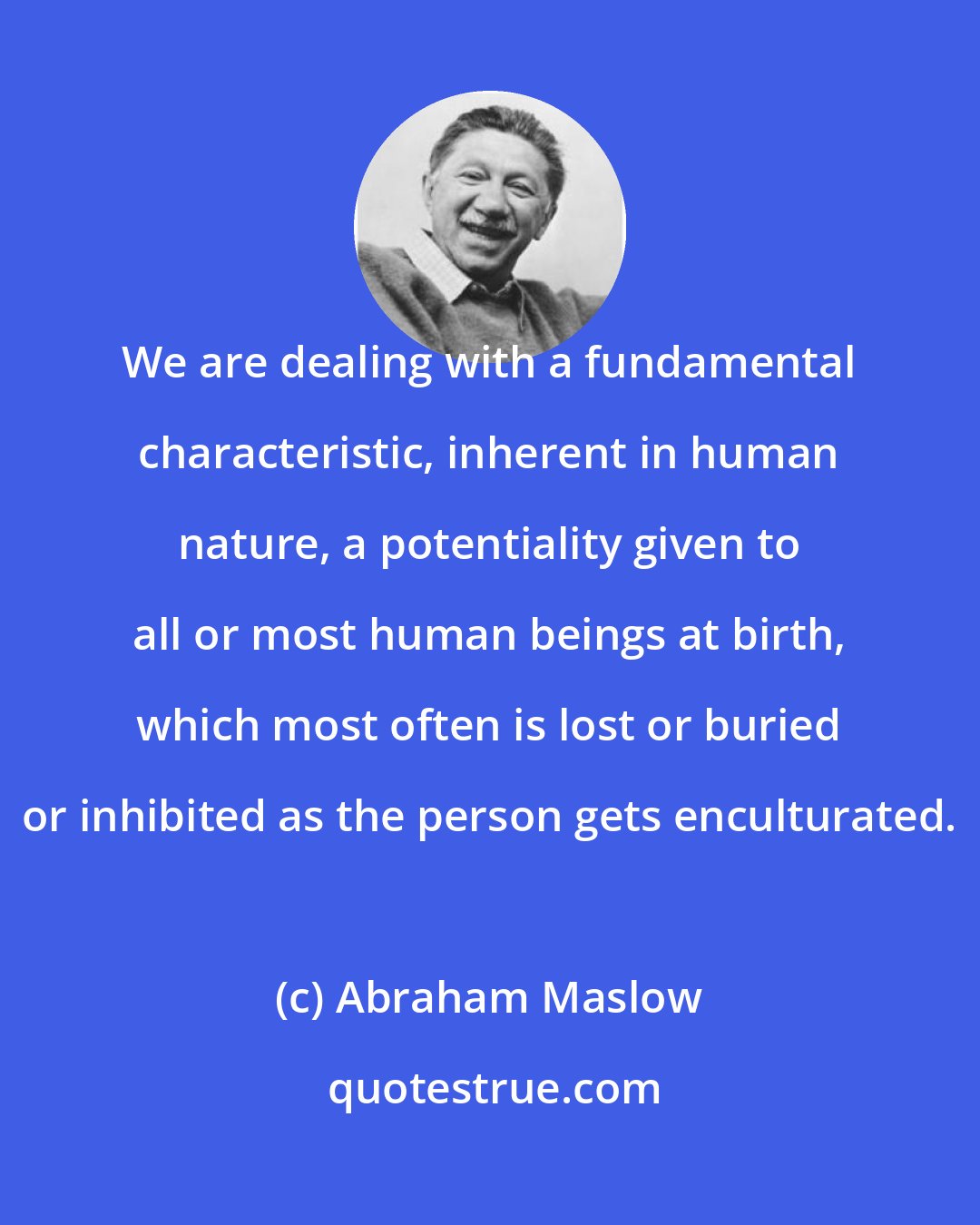 Abraham Maslow: We are dealing with a fundamental characteristic, inherent in human nature, a potentiality given to all or most human beings at birth, which most often is lost or buried or inhibited as the person gets enculturated.