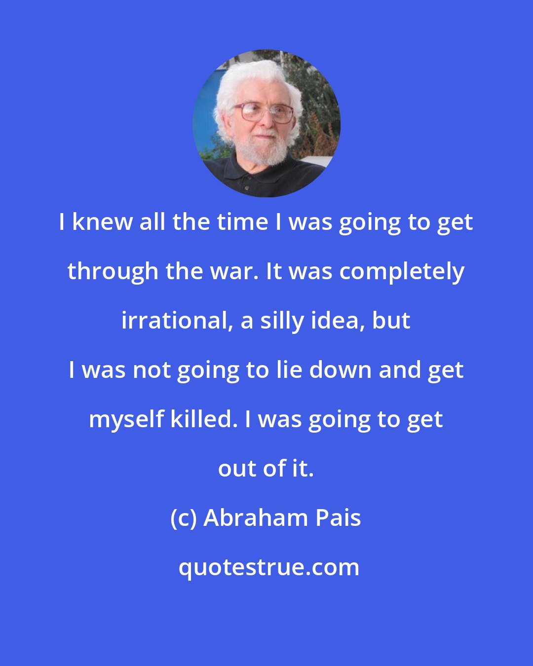 Abraham Pais: I knew all the time I was going to get through the war. It was completely irrational, a silly idea, but I was not going to lie down and get myself killed. I was going to get out of it.