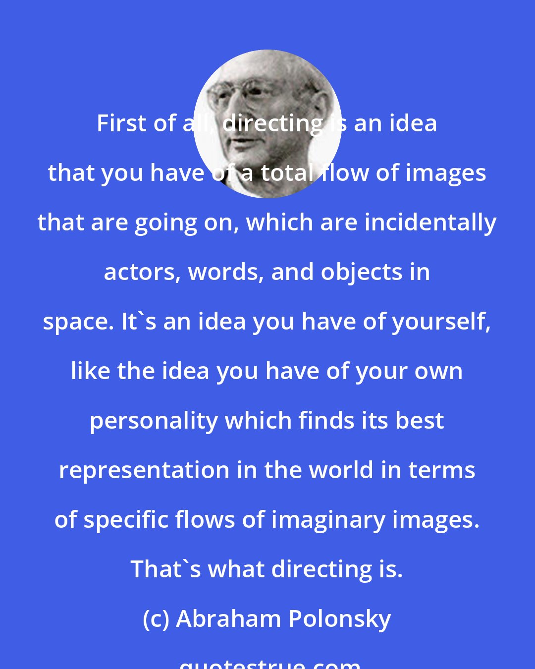 Abraham Polonsky: First of all, directing is an idea that you have of a total flow of images that are going on, which are incidentally actors, words, and objects in space. It's an idea you have of yourself, like the idea you have of your own personality which finds its best representation in the world in terms of specific flows of imaginary images. That's what directing is.