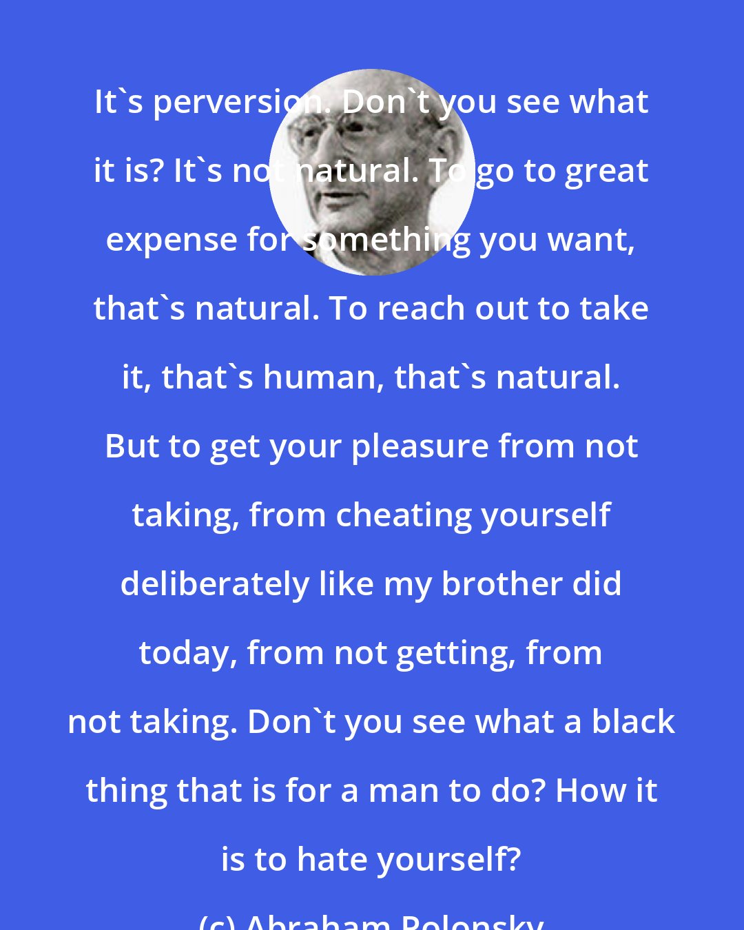 Abraham Polonsky: It's perversion. Don't you see what it is? It's not natural. To go to great expense for something you want, that's natural. To reach out to take it, that's human, that's natural. But to get your pleasure from not taking, from cheating yourself deliberately like my brother did today, from not getting, from not taking. Don't you see what a black thing that is for a man to do? How it is to hate yourself?