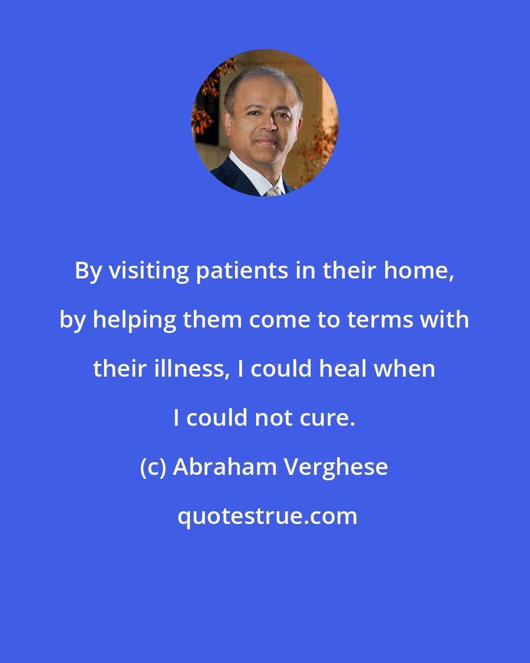 Abraham Verghese: By visiting patients in their home, by helping them come to terms with their illness, I could heal when I could not cure.