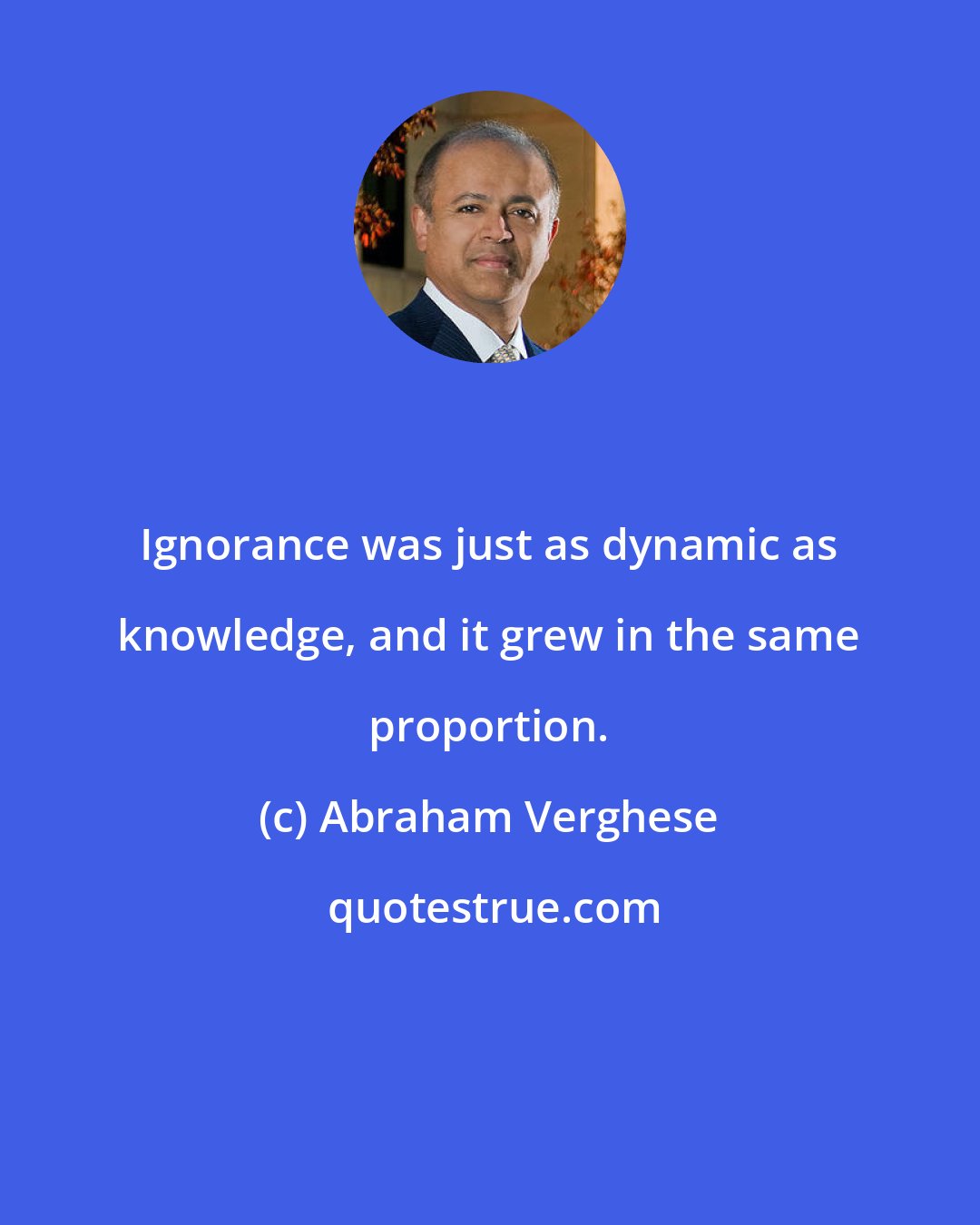 Abraham Verghese: Ignorance was just as dynamic as knowledge, and it grew in the same proportion.