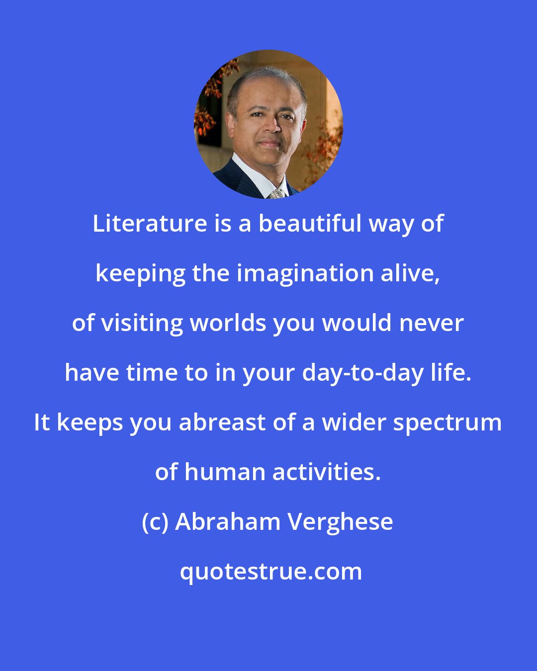 Abraham Verghese: Literature is a beautiful way of keeping the imagination alive, of visiting worlds you would never have time to in your day-to-day life. It keeps you abreast of a wider spectrum of human activities.