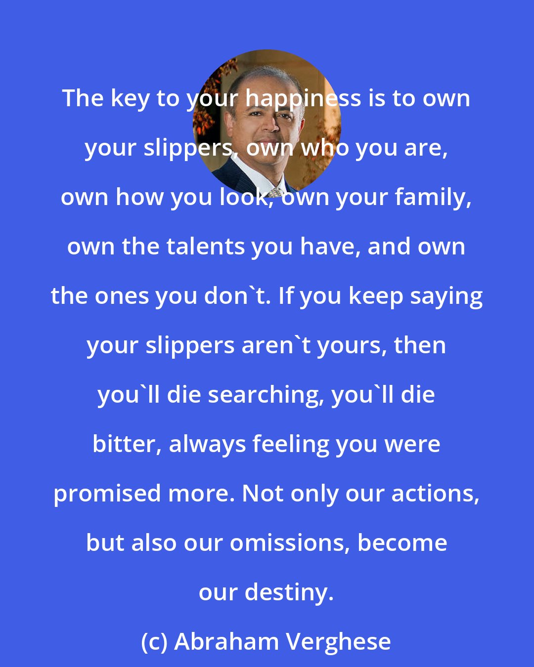 Abraham Verghese: The key to your happiness is to own your slippers, own who you are, own how you look, own your family, own the talents you have, and own the ones you don't. If you keep saying your slippers aren't yours, then you'll die searching, you'll die bitter, always feeling you were promised more. Not only our actions, but also our omissions, become our destiny.