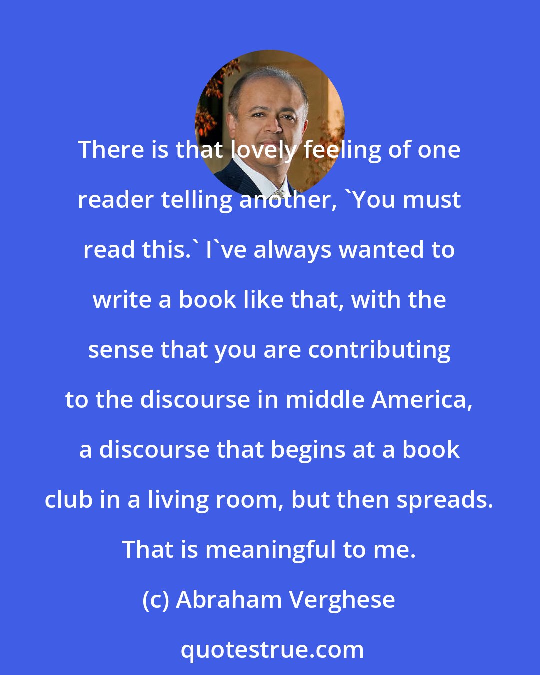 Abraham Verghese: There is that lovely feeling of one reader telling another, 'You must read this.' I've always wanted to write a book like that, with the sense that you are contributing to the discourse in middle America, a discourse that begins at a book club in a living room, but then spreads. That is meaningful to me.