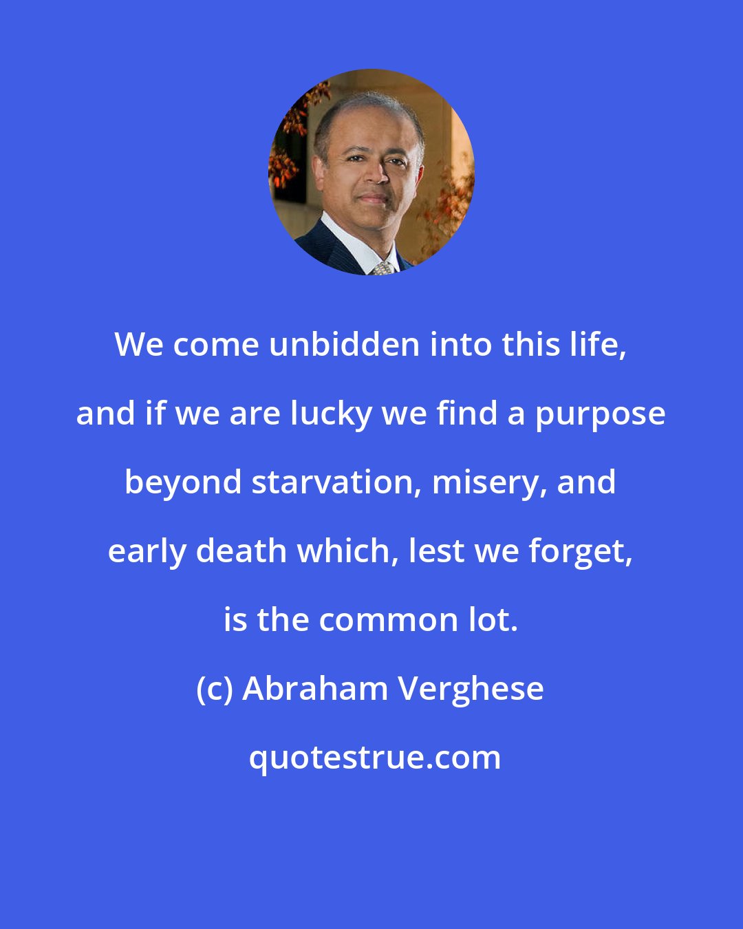 Abraham Verghese: We come unbidden into this life, and if we are lucky we find a purpose beyond starvation, misery, and early death which, lest we forget, is the common lot.