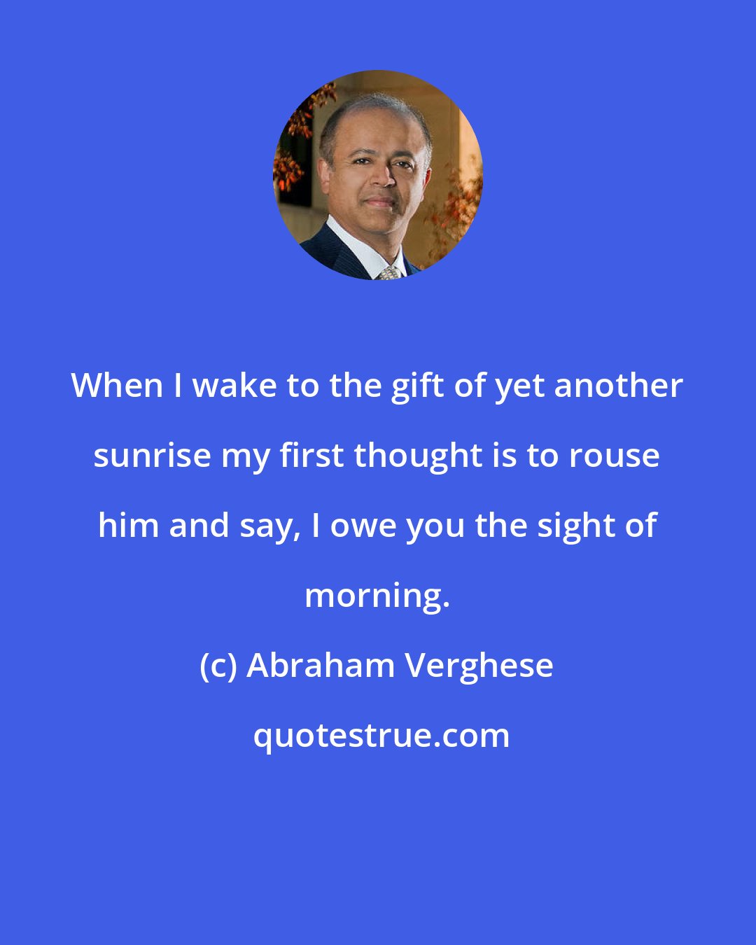 Abraham Verghese: When I wake to the gift of yet another sunrise my first thought is to rouse him and say, I owe you the sight of morning.