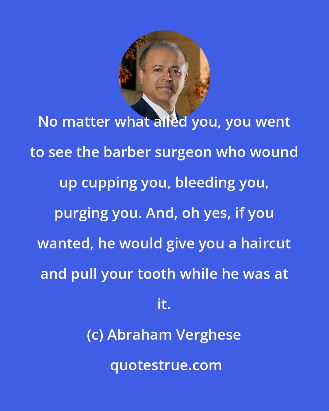 Abraham Verghese: No matter what ailed you, you went to see the barber surgeon who wound up cupping you, bleeding you, purging you. And, oh yes, if you wanted, he would give you a haircut and pull your tooth while he was at it.