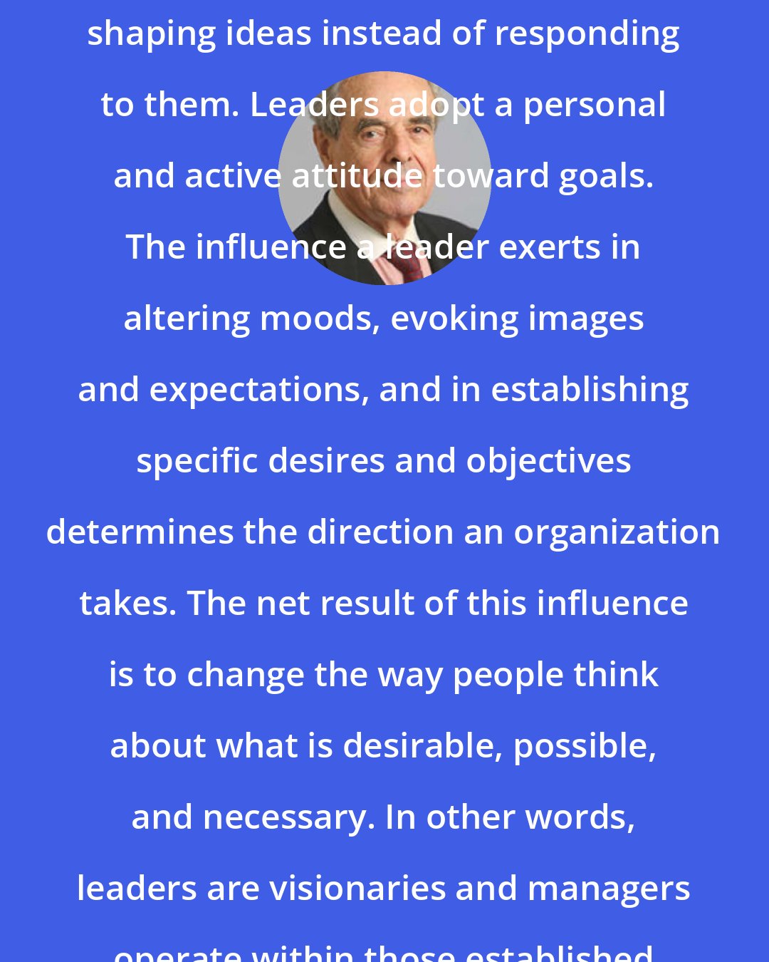 Abraham Zaleznik: Leaders are active instead of reactive, shaping ideas instead of responding to them. Leaders adopt a personal and active attitude toward goals. The influence a leader exerts in altering moods, evoking images and expectations, and in establishing specific desires and objectives determines the direction an organization takes. The net result of this influence is to change the way people think about what is desirable, possible, and necessary. In other words, leaders are visionaries and managers operate within those established visions.