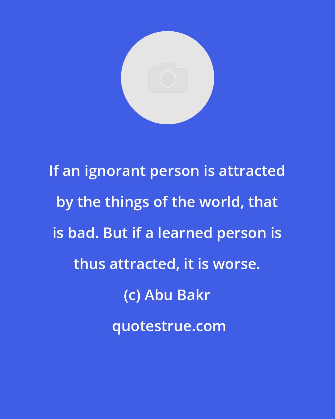 Abu Bakr: If an ignorant person is attracted by the things of the world, that is bad. But if a learned person is thus attracted, it is worse.
