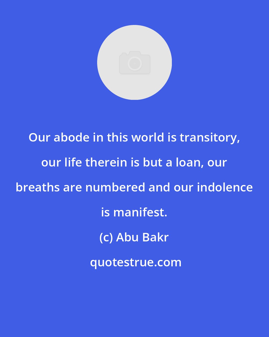 Abu Bakr: Our abode in this world is transitory, our life therein is but a loan, our breaths are numbered and our indolence is manifest.