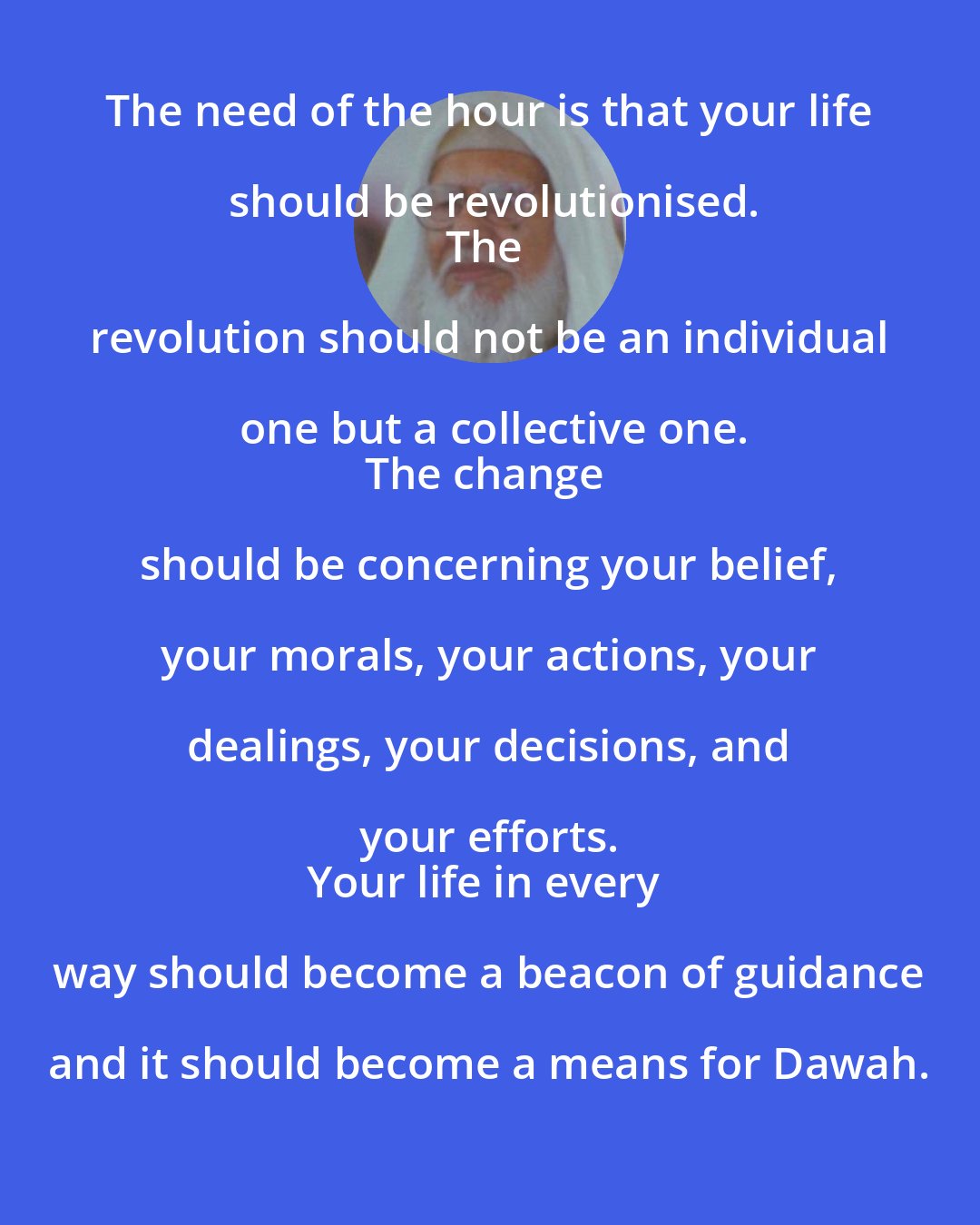 Abul Hasan Ali Hasani Nadwi: The need of the hour is that your life should be revolutionised.
The revolution should not be an individual one but a collective one.
The change should be concerning your belief, your morals, your actions, your dealings, your decisions, and your efforts. 
Your life in every way should become a beacon of guidance and it should become a means for Dawah.