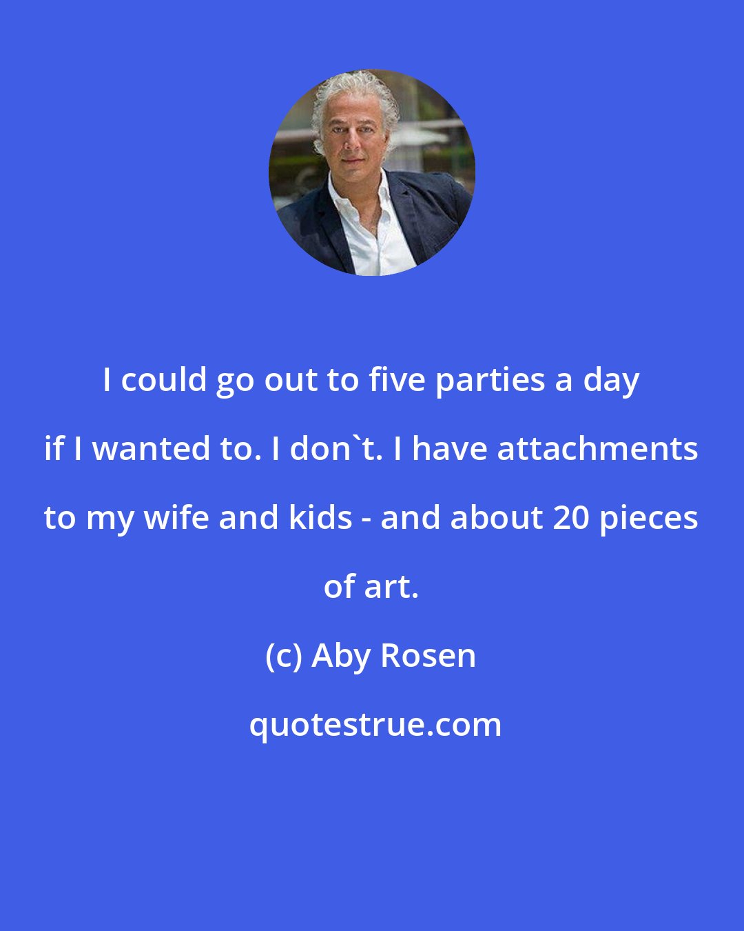 Aby Rosen: I could go out to five parties a day if I wanted to. I don't. I have attachments to my wife and kids - and about 20 pieces of art.