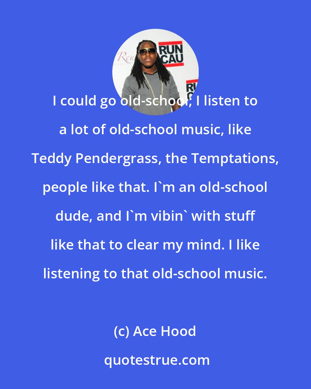 Ace Hood: I could go old-school; I listen to a lot of old-school music, like Teddy Pendergrass, the Temptations, people like that. I'm an old-school dude, and I'm vibin' with stuff like that to clear my mind. I like listening to that old-school music.