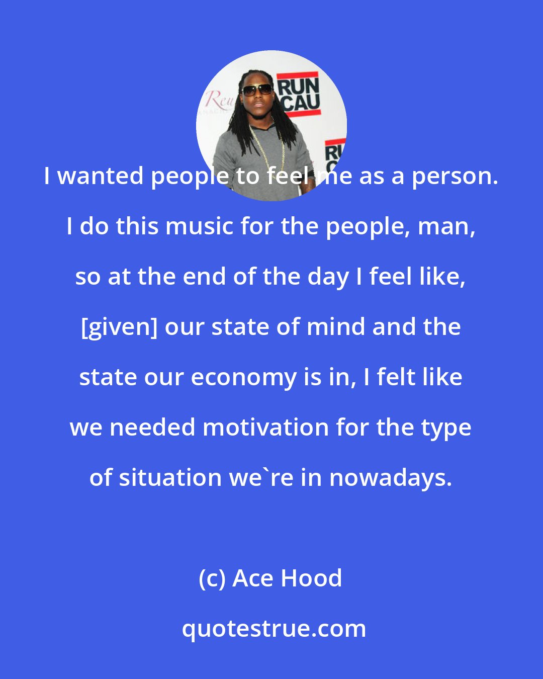 Ace Hood: I wanted people to feel me as a person. I do this music for the people, man, so at the end of the day I feel like, [given] our state of mind and the state our economy is in, I felt like we needed motivation for the type of situation we're in nowadays.