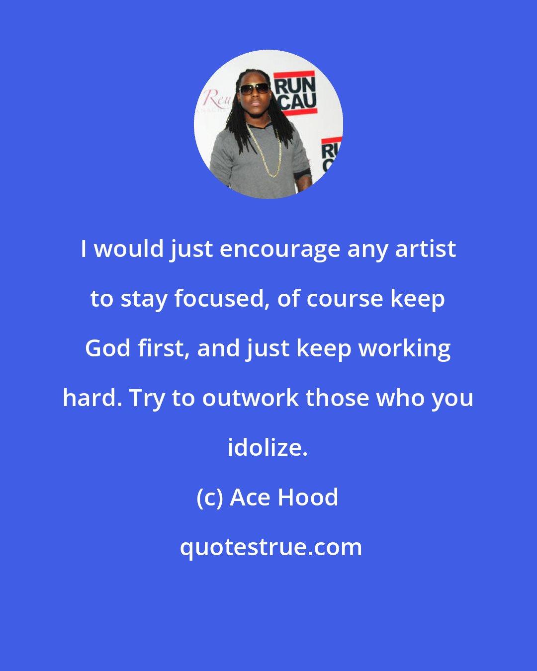 Ace Hood: I would just encourage any artist to stay focused, of course keep God first, and just keep working hard. Try to outwork those who you idolize.