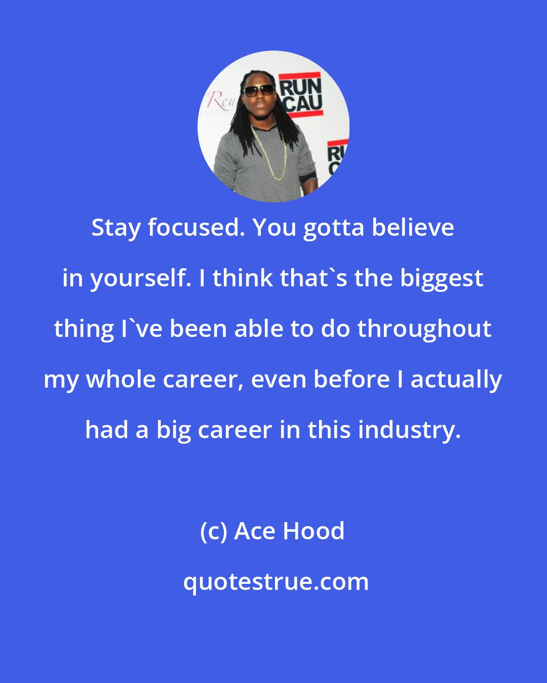 Ace Hood: Stay focused. You gotta believe in yourself. I think that's the biggest thing I've been able to do throughout my whole career, even before I actually had a big career in this industry.