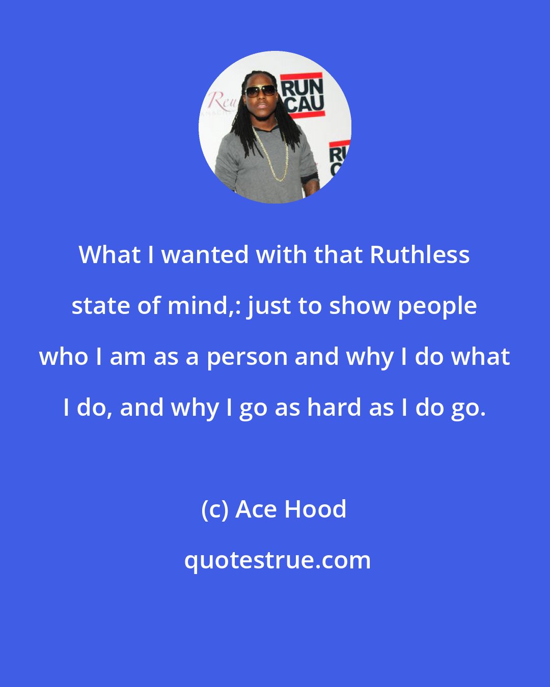 Ace Hood: What I wanted with that Ruthless state of mind,: just to show people who I am as a person and why I do what I do, and why I go as hard as I do go.