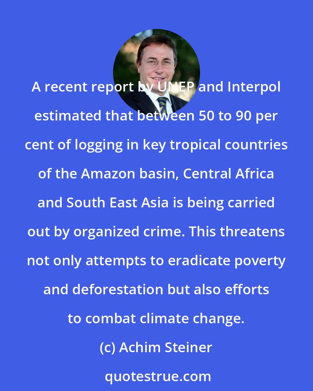 Achim Steiner: A recent report by UNEP and Interpol estimated that between 50 to 90 per cent of logging in key tropical countries of the Amazon basin, Central Africa and South East Asia is being carried out by organized crime. This threatens not only attempts to eradicate poverty and deforestation but also efforts to combat climate change.