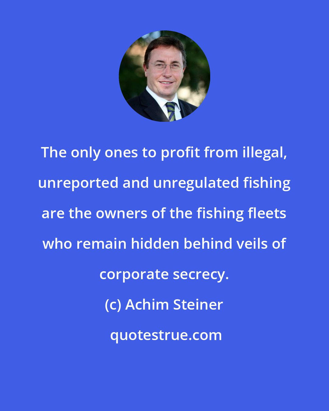 Achim Steiner: The only ones to profit from illegal, unreported and unregulated fishing are the owners of the fishing fleets who remain hidden behind veils of corporate secrecy.