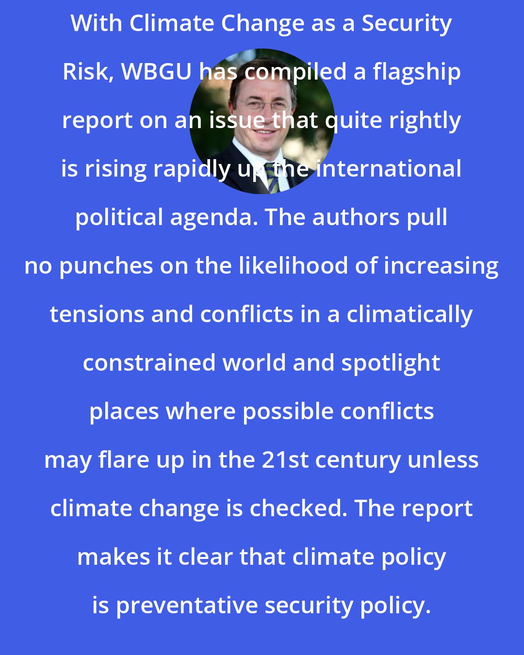 Achim Steiner: With Climate Change as a Security Risk, WBGU has compiled a flagship report on an issue that quite rightly is rising rapidly up the international political agenda. The authors pull no punches on the likelihood of increasing tensions and conflicts in a climatically constrained world and spotlight places where possible conflicts may flare up in the 21st century unless climate change is checked. The report makes it clear that climate policy is preventative security policy.