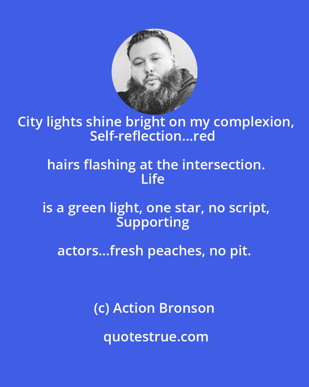 Action Bronson: City lights shine bright on my complexion,
Self-reflection...red hairs flashing at the intersection.
Life is a green light, one star, no script,
Supporting actors...fresh peaches, no pit.