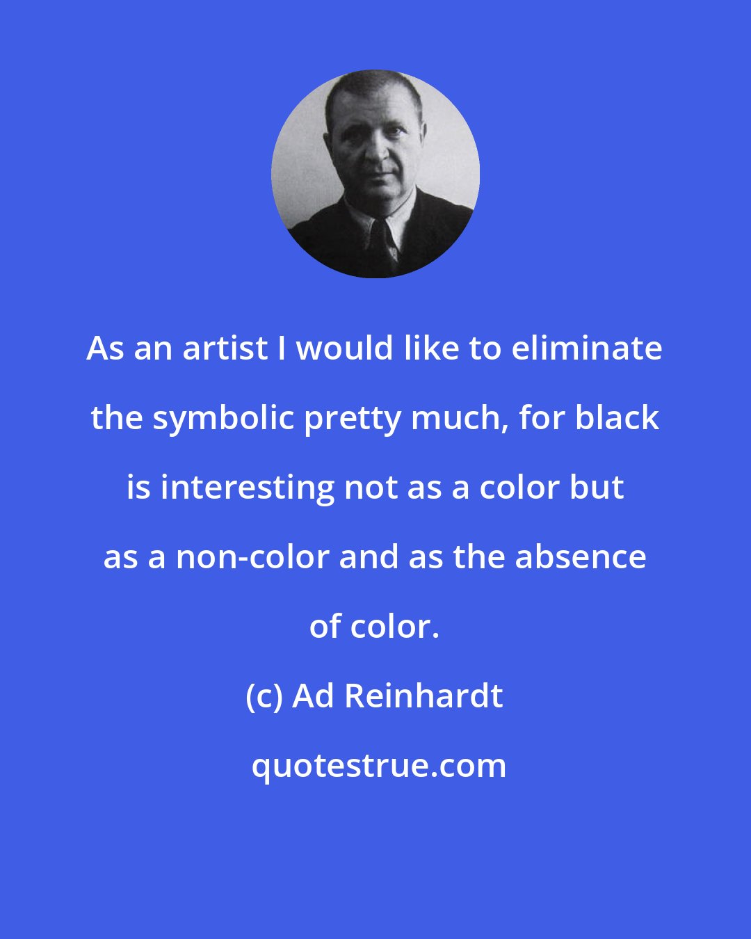 Ad Reinhardt: As an artist I would like to eliminate the symbolic pretty much, for black is interesting not as a color but as a non-color and as the absence of color.