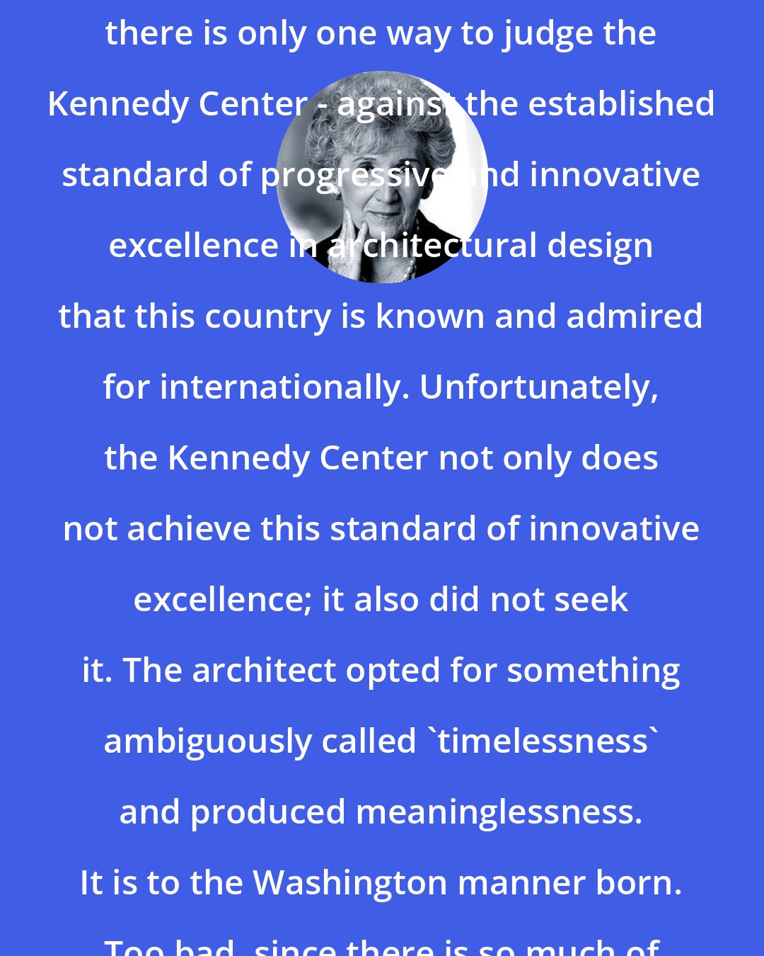 Ada Louise Huxtable: Because it is a national landmark, there is only one way to judge the Kennedy Center - against the established standard of progressive and innovative excellence in architectural design that this country is known and admired for internationally. Unfortunately, the Kennedy Center not only does not achieve this standard of innovative excellence; it also did not seek it. The architect opted for something ambiguously called 'timelessness' and produced meaninglessness. It is to the Washington manner born. Too bad, since there is so much of it.