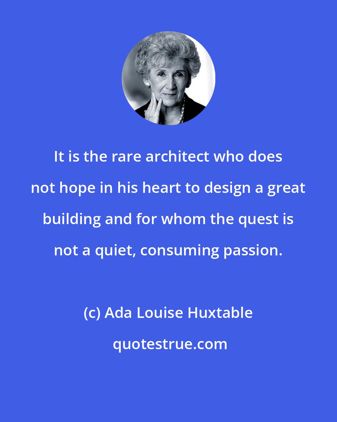 Ada Louise Huxtable: It is the rare architect who does not hope in his heart to design a great building and for whom the quest is not a quiet, consuming passion.