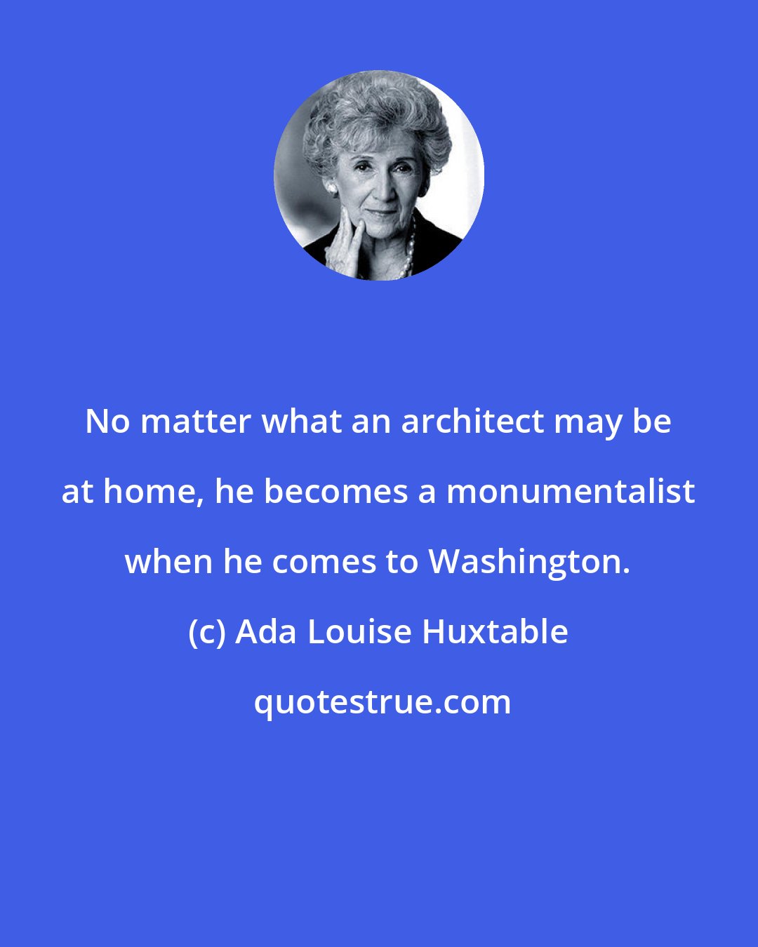 Ada Louise Huxtable: No matter what an architect may be at home, he becomes a monumentalist when he comes to Washington.