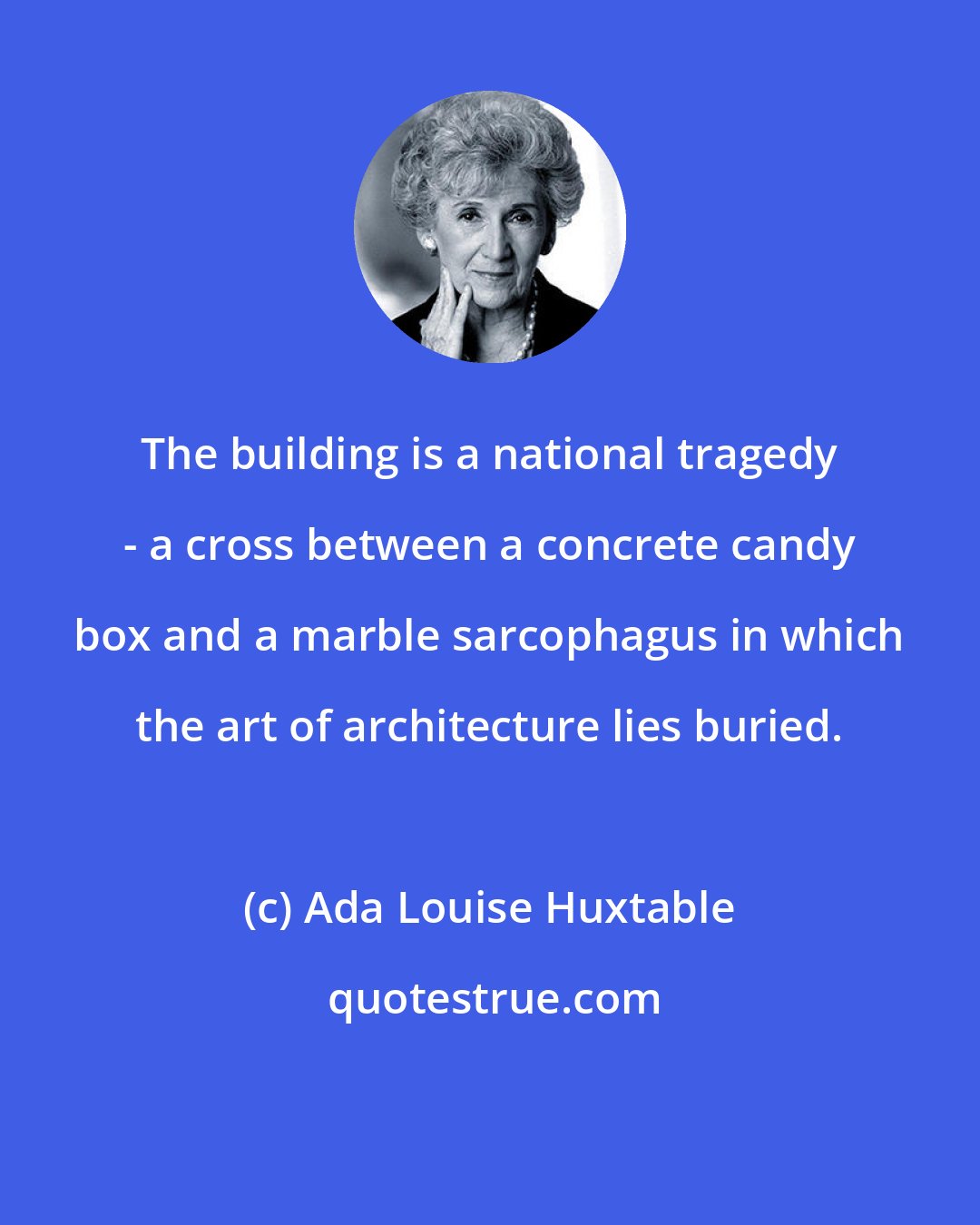 Ada Louise Huxtable: The building is a national tragedy - a cross between a concrete candy box and a marble sarcophagus in which the art of architecture lies buried.
